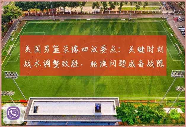 美国男篮录像回放要点：关键时刻战术调整致胜，轮换问题成备战隐忧