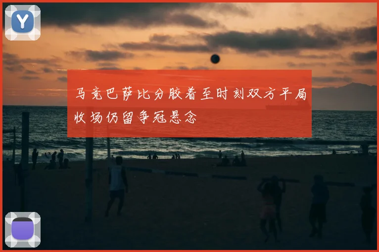 马竞巴萨比分胶着至时刻双方平局收场仍留争冠悬念