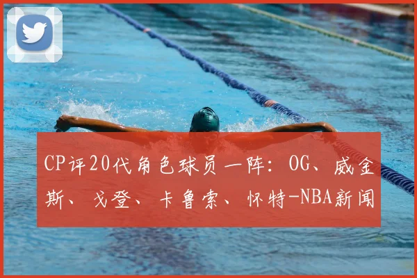 CP评20代角色球员一阵：OG、威金斯、戈登、卡鲁索、怀特-NBA新闻